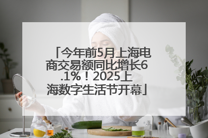 今年前5月上海电商交易额同比增长6.1%！2025上海数字生活节开幕