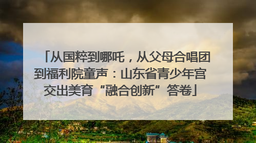从国粹到哪吒，从父母合唱团到福利院童声：山东省青少年宫交出美育“融合创新”答卷
