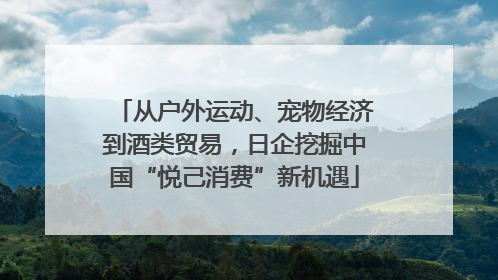 从户外运动、宠物经济到酒类贸易，日企挖掘中国“悦己消费”新机遇