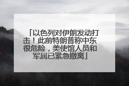 以色列对伊朗发动打击！此前特朗普称中东很危险，美使馆人员和军属已紧急撤离