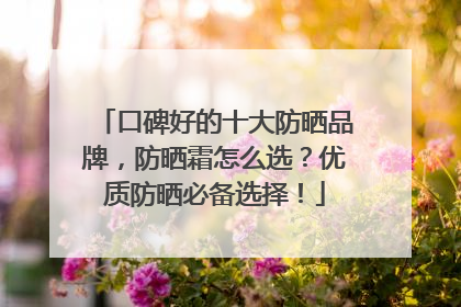 口碑好的十大防晒品牌，防晒霜怎么选？优质防晒必备选择！