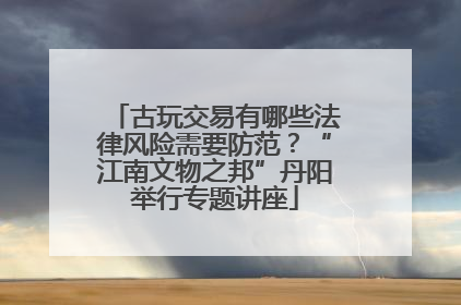 古玩交易有哪些法律风险需要防范？“江南文物之邦”丹阳举行专题讲座
