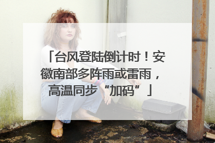 台风登陆倒计时！安徽南部多阵雨或雷雨，高温同步“加码”