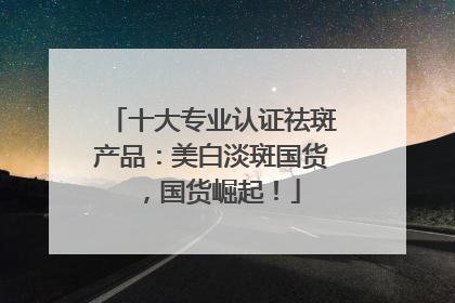 十大专业认证祛斑产品：美白淡斑国货，国货崛起！
