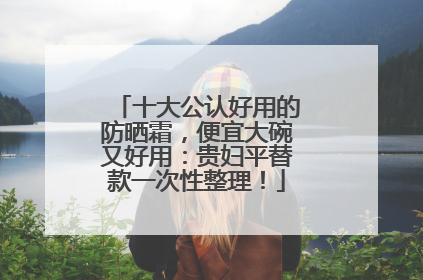十大公认好用的防晒霜，便宜大碗又好用：贵妇平替款一次性整理！