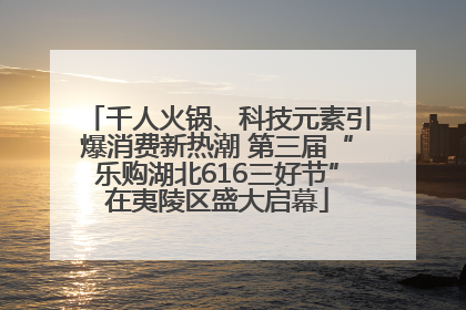 千人火锅、科技元素引爆消费新热潮 第三届“乐购湖北616三好节”在夷陵区盛大启幕