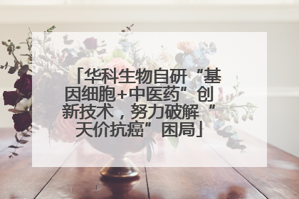 华科生物自研“基因细胞+中医药”创新技术，努力破解“天价抗癌”困局
