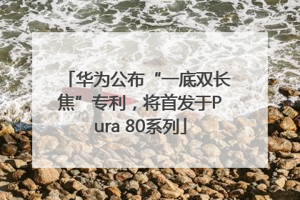 华为公布“一底双长焦”专利，将首发于Pura 80系列