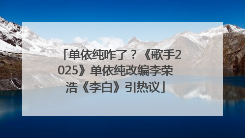 单依纯咋了？《歌手2025》单依纯改编李荣浩《李白》引热议