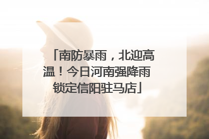 南防暴雨，北迎高温！今日河南强降雨锁定信阳驻马店