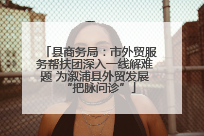 县商务局：市外贸服务帮扶团深入一线解难题 为溆浦县外贸发展“把脉问诊”