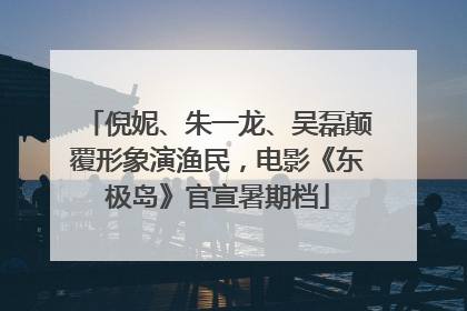 倪妮、朱一龙、吴磊颠覆形象演渔民，电影《东极岛》官宣暑期档