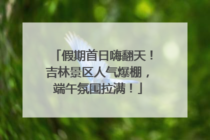 假期首日嗨翻天！吉林景区人气爆棚，端午氛围拉满！