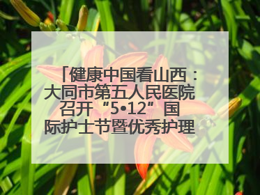 健康中国看山西：大同市第五人民医院召开“5•12”国际护士节暨优秀护理集体与优秀护理工作者表彰大会