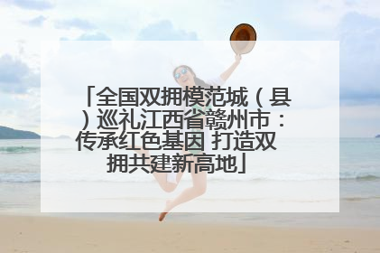 全国双拥模范城（县）巡礼江西省赣州市：传承红色基因 打造双拥共建新高地