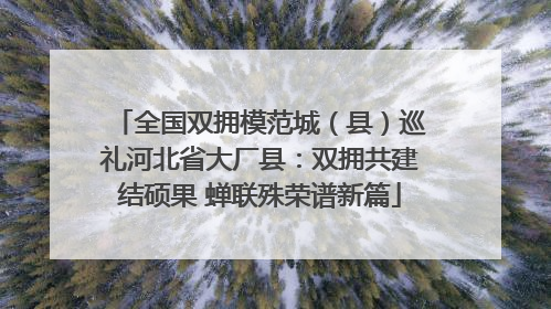 全国双拥模范城（县）巡礼河北省大厂县：双拥共建结硕果 蝉联殊荣谱新篇