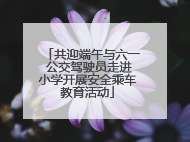 共迎端午与六一 公交驾驶员走进小学开展安全乘车教育活动
