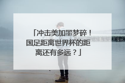 冲击美加墨梦碎！国足距离世界杯的距离还有多远？
