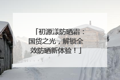 初源漾防晒霜：国货之光，解锁全效防晒新体验！