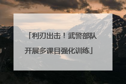 利刃出击！武警部队开展多课目强化训练