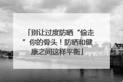 别让过度防晒“偷走”你的骨头！防晒和健康之间这样平衡