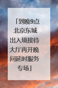 到晚9点 北京东城出入境接待大厅再开晚间延时服务专场