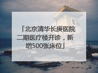 北京清华长庚医院二期医疗楼开诊，新增500张床位