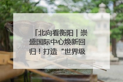 北向看衡阳｜崇盛国际中心焕新回归！打造“世界级美食主题公园”