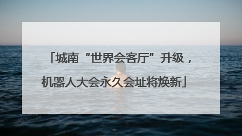 城南“世界会客厅”升级，机器人大会永久会址将焕新