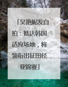 吴艳妮发自拍：抵达韩国适应场地，将领衔出征田径亚锦赛
