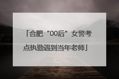 合肥“00后”女警考点执勤遇到当年老师