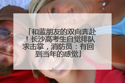 和蓝朋友的双向奔赴！长沙高考生自觉排队求击掌，消防员：有回到当年的感觉