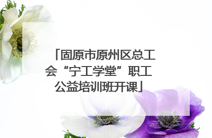 固原市原州区总工会“宁工学堂”职工公益培训班开课