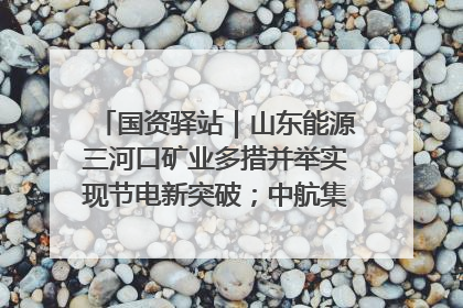 国资驿站｜山东能源三河口矿业多措并举实现节电新突破；中航集团开通广州—北京—格拉斯哥全货机航线