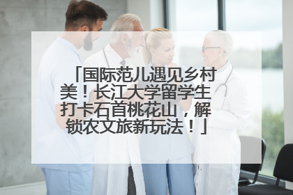国际范儿遇见乡村美！长江大学留学生打卡石首桃花山，解锁农文旅新玩法！