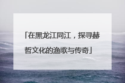 在黑龙江同江，探寻赫哲文化的渔歌与传奇