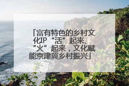 富有特色的乡村文化IP“活”起来、“火”起来，文化赋能京津冀乡村振兴