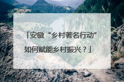安徽“乡村著名行动”如何赋能乡村振兴？