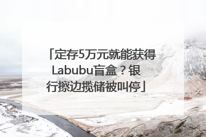 定存5万元就能获得Labubu盲盒？银行擦边揽储被叫停