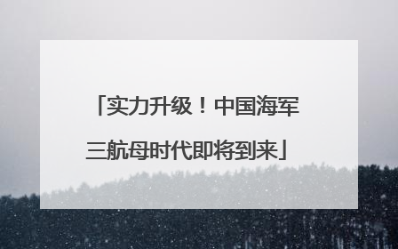 实力升级！中国海军三航母时代即将到来