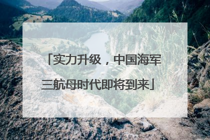 实力升级，中国海军三航母时代即将到来
