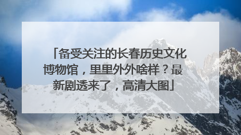 备受关注的长春历史文化博物馆，里里外外啥样？最新剧透来了，高清大图