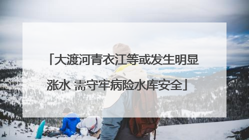 大渡河青衣江等或发生明显涨水 需守牢病险水库安全