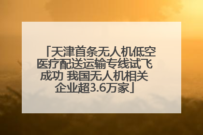 天津首条无人机低空医疗配送运输专线试飞成功 我国无人机相关企业超3.6万家
