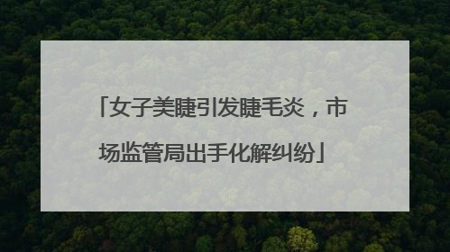 女子美睫引发睫毛炎，市场监管局出手化解纠纷