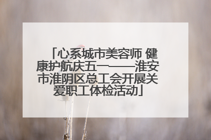 心系城市美容师 健康护航庆五一——淮安市淮阴区总工会开展关爱职工体检活动