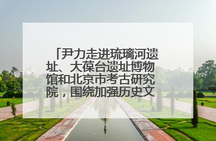 尹力走进琉璃河遗址、大葆台遗址博物馆和北京市考古研究院，围绕加强历史文化名城保护调研