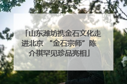 山东潍坊携金石文化走进北京 “金石宗师”陈介祺罕见珍品亮相