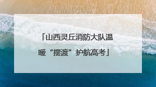 山西灵丘消防大队温暖“摆渡”护航高考