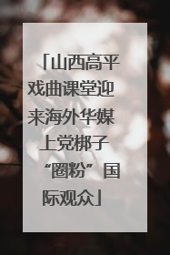 山西高平戏曲课堂迎来海外华媒 上党梆子“圈粉”国际观众